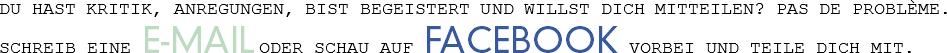 DU HAST KRITIK, ANREGUNGEN, BIST BEGEISTERT UND WILLST DICH MITTEILEN? PAS DE PROBLÈME.
SCHREIB EINE E-MAIL ODER SCHAU AUF FACEBOOK VORBEI UND TEILE DICH MIT.